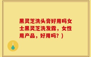 黑灵芝洗头膏好用吗女士黑灵芝洗发露，女性用产品，好用吗？)