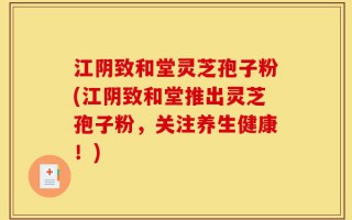 江阴致和堂灵芝孢子粉(江阴致和堂推出灵芝孢子粉，关注养生健康！)