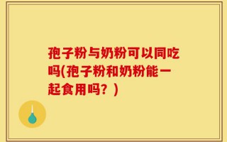 孢子粉与奶粉可以同吃吗(孢子粉和奶粉能一起食用吗？)