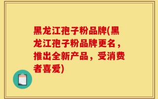 黑龙江孢子粉品牌(黑龙江孢子粉品牌更名，推出全新产品，受消费者喜爱)