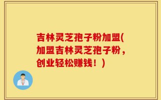 吉林灵芝孢子粉加盟(加盟吉林灵芝孢子粉，创业轻松赚钱！)
