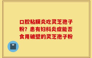 口腔粘膜炎吃灵芝孢子粉？患有妇科炎症能否食用破壁的灵芝孢子粉