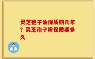 灵芝孢子油保质期几年？灵芝孢子粉保质期多久