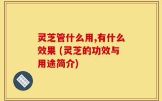 灵芝管什么用,有什么效果 (灵芝的功效与用途简介)