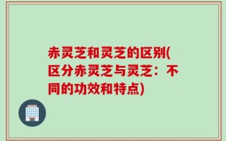 赤灵芝和灵芝的区别(区分赤灵芝与灵芝：不同的功效和特点)