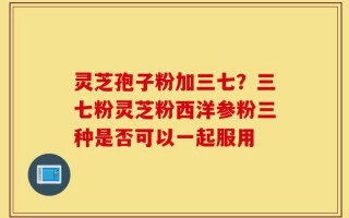 灵芝孢子粉加三七？三七粉灵芝粉西洋参粉三种是否可以一起服用