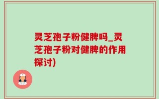 灵芝孢子粉健脾吗_灵芝孢子粉对健脾的作用探讨)