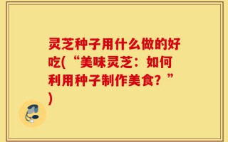 灵芝种子用什么做的好吃(“美味灵芝：如何利用种子制作美食？”)