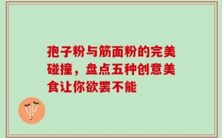 孢子粉与筋面粉的完美碰撞，盘点五种创意美食让你欲罢不能