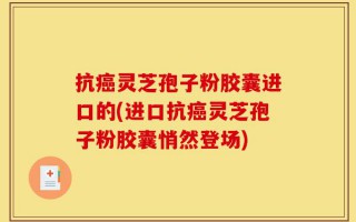 抗癌灵芝孢子粉胶囊进口的(进口抗癌灵芝孢子粉胶囊悄然登场)