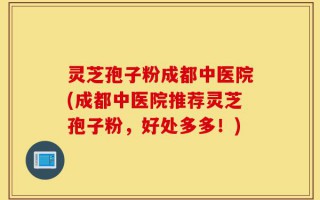 灵芝孢子粉成都中医院(成都中医院推荐灵芝孢子粉，好处多多！)