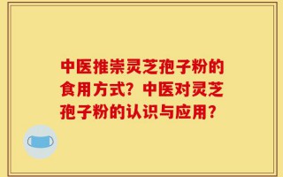中医推崇灵芝孢子粉的食用方式？中医对灵芝孢子粉的认识与应用？