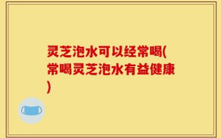 灵芝泡水可以经常喝(常喝灵芝泡水有益健康)