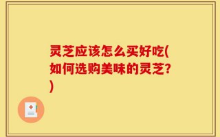 灵芝应该怎么买好吃(如何选购美味的灵芝？)