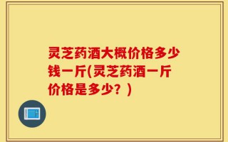 灵芝药酒大概价格多少钱一斤(灵芝药酒一斤价格是多少？)