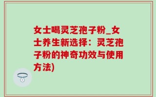 女士喝灵芝孢子粉_女士养生新选择：灵芝孢子粉的神奇功效与使用方法)