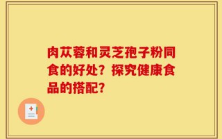 肉苁蓉和灵芝孢子粉同食的好处？探究健康食品的搭配？