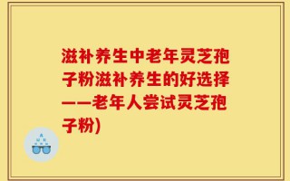滋补养生中老年灵芝孢子粉滋补养生的好选择——老年人尝试灵芝孢子粉)
