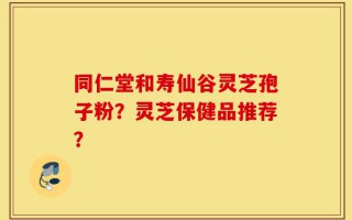 同仁堂和寿仙谷灵芝孢子粉？灵芝保健品推荐？