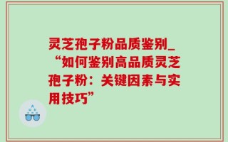 灵芝孢子粉品质鉴别_“如何鉴别高品质灵芝孢子粉：关键因素与实用技巧”