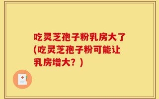 吃灵芝孢子粉乳房大了(吃灵芝孢子粉可能让乳房增大？)