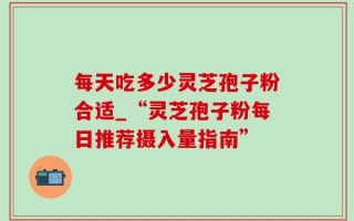 每天吃多少灵芝孢子粉合适_“灵芝孢子粉每日推荐摄入量指南”