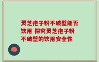 灵芝孢子粉不破壁能否饮用 探究灵芝孢子粉不破壁的饮用安全性