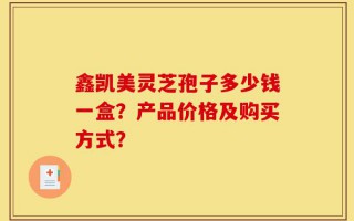 鑫凯美灵芝孢子多少钱一盒？产品价格及购买方式？