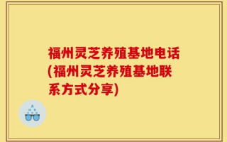 福州灵芝养殖基地电话(福州灵芝养殖基地联系方式分享)