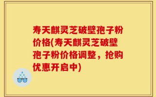 寿天麒灵芝破壁孢子粉价格(寿天麒灵芝破壁孢子粉价格调整，抢购优惠开启中)