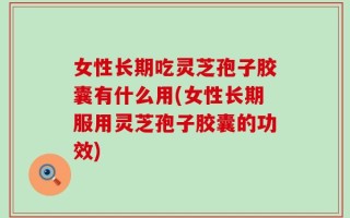 女性长期吃灵芝孢子胶囊有什么用(女性长期服用灵芝孢子胶囊的功效)