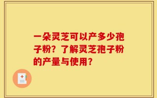 一朵灵芝可以产多少孢子粉？了解灵芝孢子粉的产量与使用？
