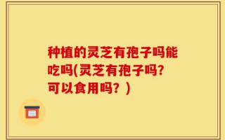 种植的灵芝有孢子吗能吃吗(灵芝有孢子吗？可以食用吗？)