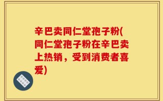 辛巴卖同仁堂孢子粉(同仁堂孢子粉在辛巴卖上热销，受到消费者喜爱)