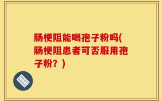 肠梗阻能喝孢子粉吗(肠梗阻患者可否服用孢子粉？)