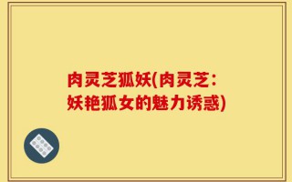 肉灵芝狐妖(肉灵芝：妖艳狐女的魅力诱惑)