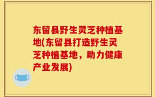 东留县野生灵芝种植基地(东留县打造野生灵芝种植基地，助力健康产业发展)