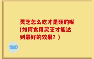 灵芝怎么吃才是硬的呢(如何食用灵芝才能达到最好的效果？)
