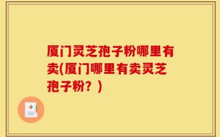 厦门灵芝孢子粉哪里有卖(厦门哪里有卖灵芝孢子粉？)
