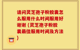 请问灵芝孢子粉胶囊怎么服用什么时间服用好谢谢 (灵芝孢子粉胶囊最佳服用时间及方法)