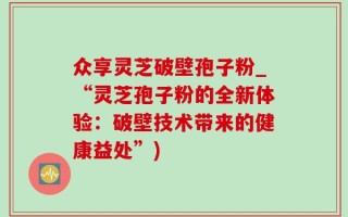 众享灵芝破壁孢子粉_“灵芝孢子粉的全新体验：破壁技术带来的健康益处”)