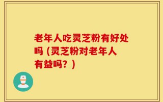 老年人吃灵芝粉有好处吗 (灵芝粉对老年人有益吗？)