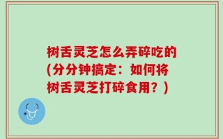 树舌灵芝怎么弄碎吃的(分分钟搞定：如何将树舌灵芝打碎食用？)