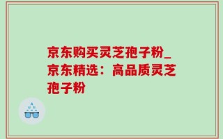 京东购买灵芝孢子粉_京东精选：高品质灵芝孢子粉