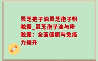 灵芝孢子油灵芝孢子粉胶囊_灵芝孢子油与粉胶囊：全面健康与免疫力提升