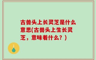 古兽头上长灵芝是什么意思(古兽头上生长灵芝，意味着什么？)