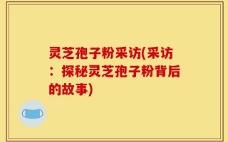 灵芝孢子粉采访(采访：探秘灵芝孢子粉背后的故事)