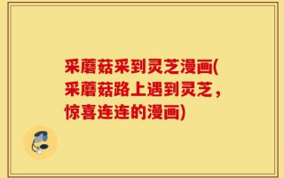 采蘑菇采到灵芝漫画(采蘑菇路上遇到灵芝，惊喜连连的漫画)