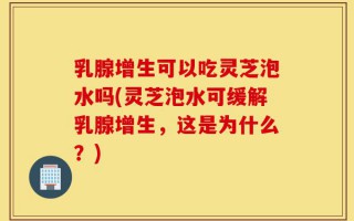 乳腺增生可以吃灵芝泡水吗(灵芝泡水可缓解乳腺增生，这是为什么？)