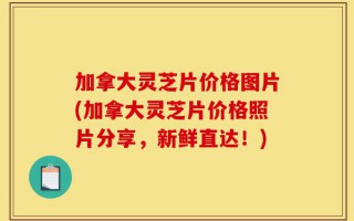 加拿大灵芝片价格图片(加拿大灵芝片价格照片分享，新鲜直达！)